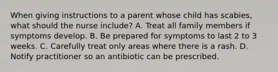 When giving instructions to a parent whose child has scabies, what should the nurse include? A. Treat all family members if symptoms develop. B. Be prepared for symptoms to last 2 to 3 weeks. C. Carefully treat only areas where there is a rash. D. Notify practitioner so an antibiotic can be prescribed.