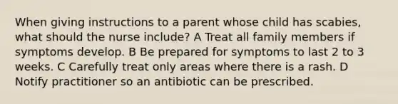 When giving instructions to a parent whose child has scabies, what should the nurse include? A Treat all family members if symptoms develop. B Be prepared for symptoms to last 2 to 3 weeks. C Carefully treat only areas where there is a rash. D Notify practitioner so an antibiotic can be prescribed.