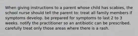 When giving instructions to a parent whose child has scabies, the school nurse should tell the parent to: treat all family members if symptoms develop. be prepared for symptoms to last 2 to 3 weeks. notify the practitioner so an antibiotic can be prescribed. carefully treat only those areas where there is a rash.