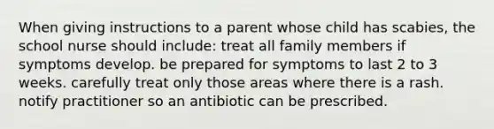 When giving instructions to a parent whose child has scabies, the school nurse should include: treat all family members if symptoms develop. be prepared for symptoms to last 2 to 3 weeks. carefully treat only those areas where there is a rash. notify practitioner so an antibiotic can be prescribed.