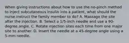 When giving instructions about how to use the no-pinch method to inject subcutaneous insulin into a patient, what should the nurse instruct the family member to do? A. Massage the site after the injection. B. Select a 1/5-inch needle and use a 90-degree angle. C. Rotate injection sites each time from one major site to another. D. Insert the needle at a 45-degree angle using a 5-mm needle.