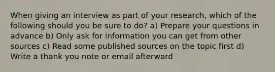 When giving an interview as part of your research, which of the following should you be sure to do? a) Prepare your questions in advance b) Only ask for information you can get from other sources c) Read some published sources on the topic first d) Write a thank you note or email afterward