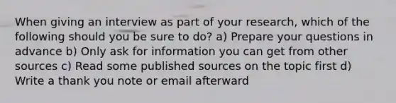 When giving an interview as part of your research, which of the following should you be sure to do? a) Prepare your questions in advance b) Only ask for information you can get from other sources c) Read some published sources on the topic first d) Write a thank you note or email afterward