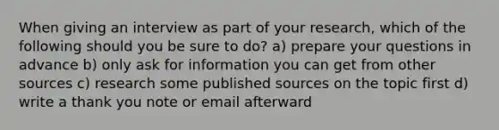 When giving an interview as part of your research, which of the following should you be sure to do? a) prepare your questions in advance b) only ask for information you can get from other sources c) research some published sources on the topic first d) write a thank you note or email afterward