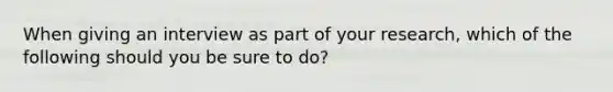 When giving an interview as part of your research, which of the following should you be sure to do?