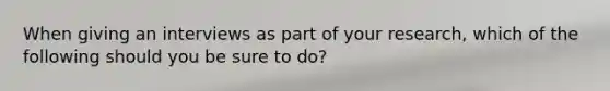 When giving an interviews as part of your research, which of the following should you be sure to do?