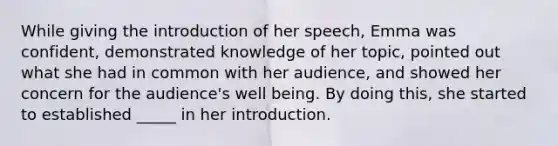 While giving the introduction of her speech, Emma was confident, demonstrated knowledge of her topic, pointed out what she had in common with her audience, and showed her concern for the audience's well being. By doing this, she started to established _____ in her introduction.