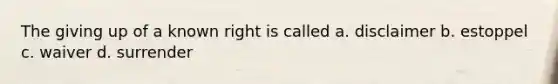 The giving up of a known right is called a. disclaimer b. estoppel c. waiver d. surrender