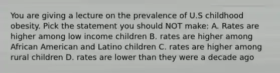 You are giving a lecture on the prevalence of U.S childhood obesity. Pick the statement you should NOT make: A. Rates are higher among low income children B. rates are higher among African American and Latino children C. rates are higher among rural children D. rates are lower than they were a decade ago