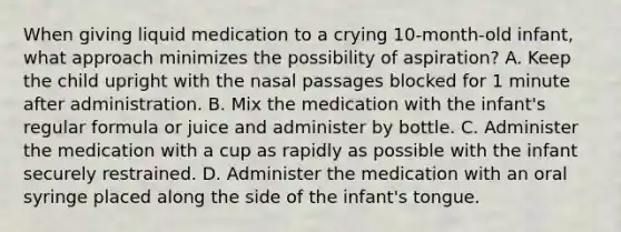 When giving liquid medication to a crying 10-month-old infant, what approach minimizes the possibility of aspiration? A. Keep the child upright with the nasal passages blocked for 1 minute after administration. B. Mix the medication with the infant's regular formula or juice and administer by bottle. C. Administer the medication with a cup as rapidly as possible with the infant securely restrained. D. Administer the medication with an oral syringe placed along the side of the infant's tongue.