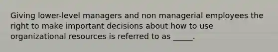 Giving lower-level managers and non managerial employees the right to make important decisions about how to use organizational resources is referred to as _____.