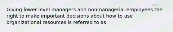 Giving lower-level managers and nonmanagerial employees the right to make important decisions about how to use organizational resources is referred to as