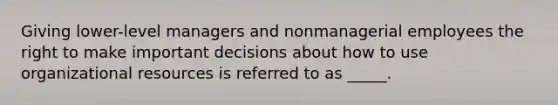 Giving lower-level managers and nonmanagerial employees the right to make important decisions about how to use organizational resources is referred to as _____.