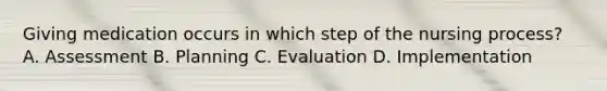 Giving medication occurs in which step of the nursing process? A. Assessment B. Planning C. Evaluation D. Implementation