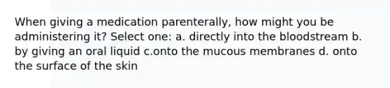 When giving a medication parenterally, how might you be administering it? Select one: a. directly into the bloodstream b. by giving an oral liquid c.onto the mucous membranes d. onto the surface of the skin