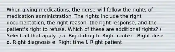 When giving medications, the nurse will follow the rights of medication administration. The rights include the right documentation, the right reason, the right response, and the patient's right to refuse. Which of these are additional rights? ( Select all that apply .) a. Right drug b. Right route c. Right dose d. Right diagnosis e. Right time f. Right patient