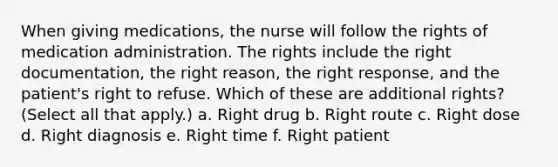 When giving medications, the nurse will follow the rights of medication administration. The rights include the right documentation, the right reason, the right response, and the patient's right to refuse. Which of these are additional rights? (Select all that apply.) a. Right drug b. Right route c. Right dose d. Right diagnosis e. Right time f. Right patient