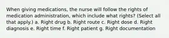 When giving medications, the nurse will follow the rights of medication administration, which include what rights? (Select all that apply.) a. Right drug b. Right route c. Right dose d. Right diagnosis e. Right time f. Right patient g. Right documentation