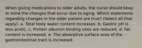 When giving medications to older adults, the nurse should keep in mind the changes that occur due to aging. Which statements regarding changes in the older patient are true? (Select all that apply). a. Total body water content increases. b. Gastric pH is less acidic. c. Protein albumin binding sites are reduced. d. Fat content is increased. e. The absorptive surface area of the gastrointestinal tract is increased.