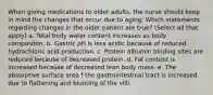 When giving medications to older adults, the nurse should keep in mind the changes that occur due to aging. Which statements regarding changes in the older patient are true? (Select all that apply) a. Total body water content increases as body compositon. b. Gastric pH is less acidic because of reduced hydrochloric acid production. c. Protein albumin binding sites are reduced because of decreased protein. d. Fat content is increased because of decreased lean body mass. e. The absorptive surface area f the gastrointestinal tract is increased due to flattening and blunting of the villi.