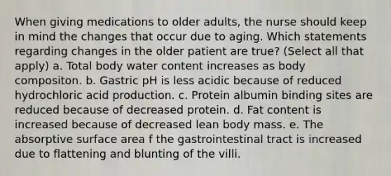 When giving medications to older adults, the nurse should keep in mind the changes that occur due to aging. Which statements regarding changes in the older patient are true? (Select all that apply) a. Total body water content increases as body compositon. b. Gastric pH is less acidic because of reduced hydrochloric acid production. c. Protein albumin binding sites are reduced because of decreased protein. d. Fat content is increased because of decreased lean body mass. e. The absorptive surface area f the gastrointestinal tract is increased due to flattening and blunting of the villi.