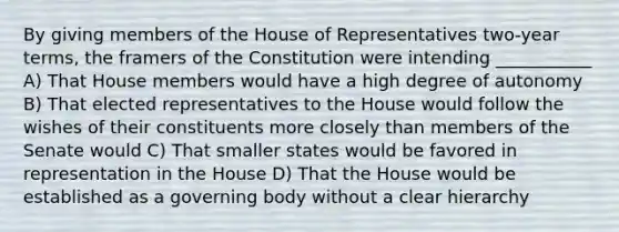 By giving members of the House of Representatives two-year terms, the framers of the Constitution were intending ___________ A) That House members would have a high degree of autonomy B) That elected representatives to the House would follow the wishes of their constituents more closely than members of the Senate would C) That smaller states would be favored in representation in the House D) That the House would be established as a governing body without a clear hierarchy