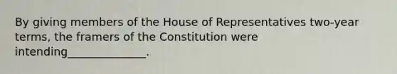 By giving members of the House of Representatives two-year terms, the framers of the Constitution were intending______________.