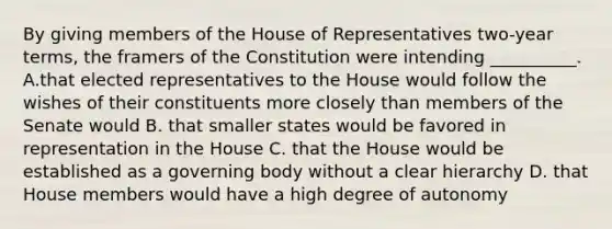 By giving members of the House of Representatives two-year terms, the framers of the Constitution were intending __________. A.that elected representatives to the House would follow the wishes of their constituents more closely than members of the Senate would B. that smaller states would be favored in representation in the House C. that the House would be established as a governing body without a clear hierarchy D. that House members would have a high degree of autonomy