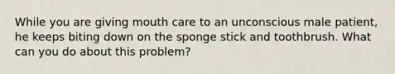 While you are giving mouth care to an unconscious male patient, he keeps biting down on the sponge stick and toothbrush. What can you do about this problem?