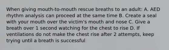 When giving mouth-to-mouth rescue breaths to an adult: A. AED rhythm analysis can proceed at the same time B. Create a seal with your mouth over the victim's mouth and nose C. Give a breath over 1 second watching for the chest to rise D. If ventilations do not make the chest rise after 2 attempts, keep trying until a breath is successful