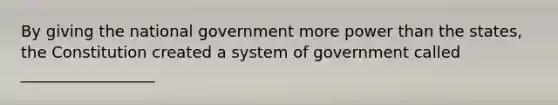 By giving the national government more power than the states, the Constitution created a system of government called _________________