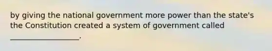 by giving the national government more power than the state's the Constitution created a system of government called __________________.