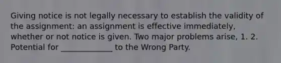 Giving notice is not legally necessary to establish the validity of the assignment: an assignment is effective immediately, whether or not notice is given. Two major problems arise, 1. 2. Potential for _____________ to the Wrong Party.