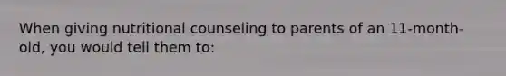 When giving nutritional counseling to parents of an 11-month-old, you would tell them to: