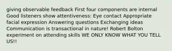 giving observable feedback First four components are internal Good listeners show attentiveness: Eye contact Appropriate facial expression Answering questions Exchanging ideas Communication is transactional in nature! Robert Bolton experiment on attending skills WE ONLY KNOW WHAT YOU TELL US!!