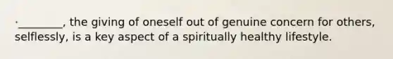 ·________, the giving of oneself out of genuine concern for others, selflessly, is a key aspect of a spiritually healthy lifestyle.