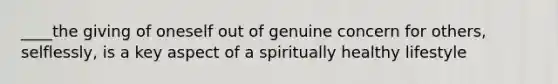 ____the giving of oneself out of genuine concern for others, selflessly, is a key aspect of a spiritually healthy lifestyle