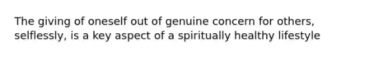 The giving of oneself out of genuine concern for others, selflessly, is a key aspect of a spiritually healthy lifestyle