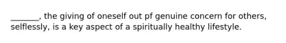 _______, the giving of oneself out pf genuine concern for others, selflessly, is a key aspect of a spiritually healthy lifestyle.