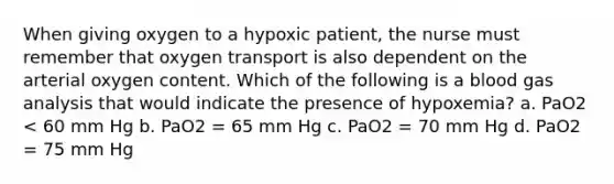 When giving oxygen to a hypoxic patient, the nurse must remember that oxygen transport is also dependent on the arterial oxygen content. Which of the following is a blood gas analysis that would indicate the presence of hypoxemia? a. PaO2 < 60 mm Hg b. PaO2 = 65 mm Hg c. PaO2 = 70 mm Hg d. PaO2 = 75 mm Hg