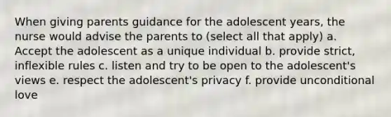 When giving parents guidance for the adolescent years, the nurse would advise the parents to (select all that apply) a. Accept the adolescent as a unique individual b. provide strict, inflexible rules c. listen and try to be open to the adolescent's views e. respect the adolescent's privacy f. provide unconditional love