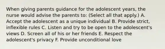 When giving parents guidance for the adolescent years, the nurse would advise the parents to: (Select all that apply.) A. Accept the adolescent as a unique individual B. Provide strict, inflexible rules C. Listen and try to be open to the adolescent's views D. Screen all of his or her friends E. Respect the adolescent's privacy F. Provide unconditional love