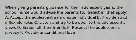 When giving parents guidance for their adolescent years, the school nurse would advise the parents to: (Select all that apply) A. Accept the adolescent as a unique individual B. Provide strict, inflexible rules C. Listen and try to be open to the adolescent's views D. Screen all their friends E. Respect the adolescent's privacy F. Provide unconditional love