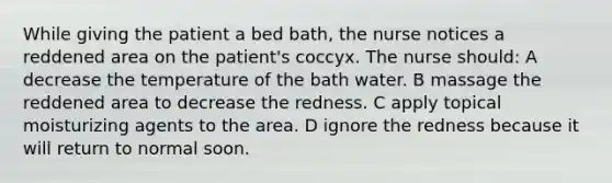 While giving the patient a bed bath, the nurse notices a reddened area on the patient's coccyx. The nurse should: A decrease the temperature of the bath water. B massage the reddened area to decrease the redness. C apply topical moisturizing agents to the area. D ignore the redness because it will return to normal soon.