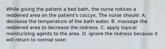 While giving the patient a bed bath, the nurse notices a reddened area on the patient's coccyx. The nurse should:​ A. decrease the temperature of the bath water.​ B. massage the reddened area to decrease the redness.​ C. apply topical moisturizing agents to the area.​ D. ignore the redness because it will return to normal soon.​