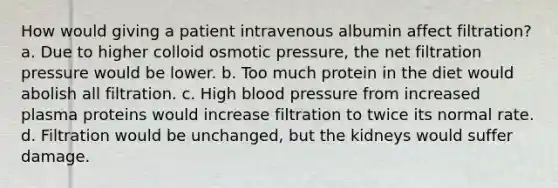 How would giving a patient intravenous albumin affect filtration? a. Due to higher colloid osmotic pressure, the net filtration pressure would be lower. b. Too much protein in the diet would abolish all filtration. c. High blood pressure from increased plasma proteins would increase filtration to twice its normal rate. d. Filtration would be unchanged, but the kidneys would suffer damage.