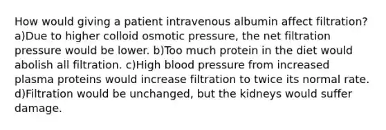 How would giving a patient intravenous albumin affect filtration? a)Due to higher colloid osmotic pressure, the net filtration pressure would be lower. b)Too much protein in the diet would abolish all filtration. c)High blood pressure from increased plasma proteins would increase filtration to twice its normal rate. d)Filtration would be unchanged, but the kidneys would suffer damage.