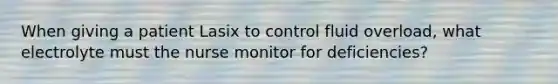 When giving a patient Lasix to control fluid overload, what electrolyte must the nurse monitor for deficiencies?