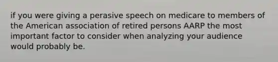 if you were giving a perasive speech on medicare to members of the American association of retired persons AARP the most important factor to consider when analyzing your audience would probably be.