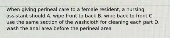 When giving perineal care to a female resident, a nursing assistant should A. wipe front to back B. wipe back to front C. use the same section of the washcloth for cleaning each part D. wash the anal area before the perineal area